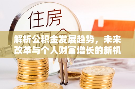 麻江解析公积金发展趋势，未来改革与个人财富增长的新机遇