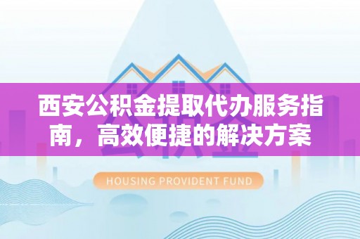 麻江西安公积金提取代办服务指南，高效便捷的解决方案