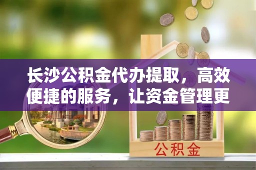 麻江长沙公积金代办提取，高效便捷的服务，让资金管理更轻松