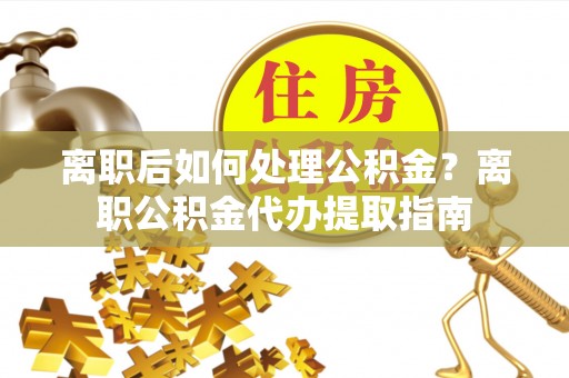 麻江离职后如何处理公积金？离职公积金代办提取指南