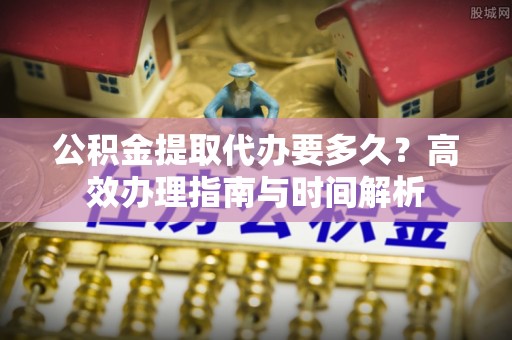 麻江公积金提取代办要多久？高效办理指南与时间解析