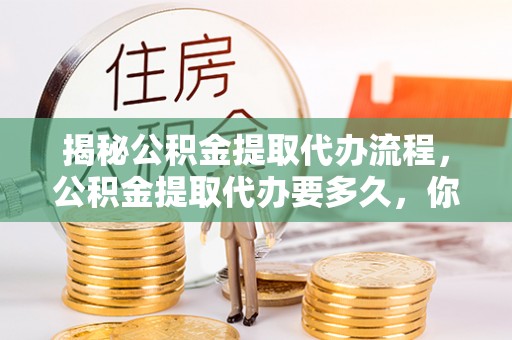 麻江揭秘公积金提取代办流程，公积金提取代办要多久，你真的了解吗？
