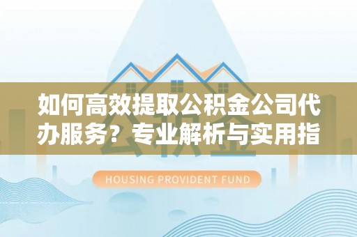 麻江如何高效提取公积金公司代办服务？专业解析与实用指南