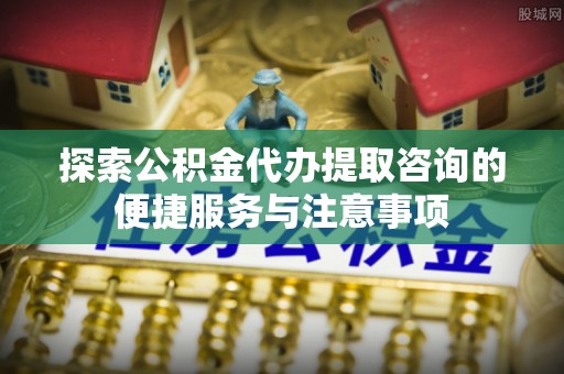 麻江探索公积金代办提取咨询的便捷服务与注意事项