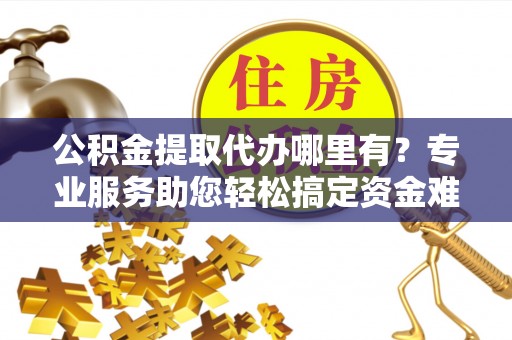 麻江公积金提取代办哪里有？专业服务助您轻松搞定资金难题