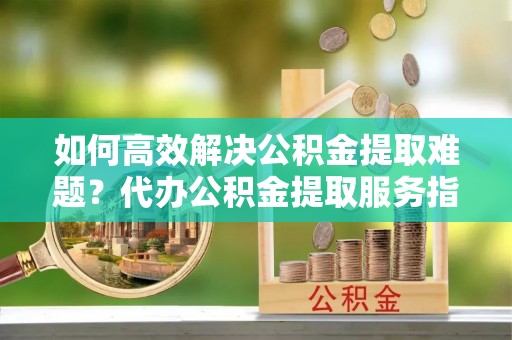 麻江如何高效解决公积金提取难题？代办公积金提取服务指南