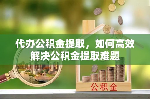 麻江代办公积金提取，如何高效解决公积金提取难题