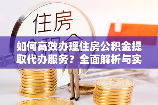 麻江如何高效办理住房公积金提取代办服务？全面解析与实用指南