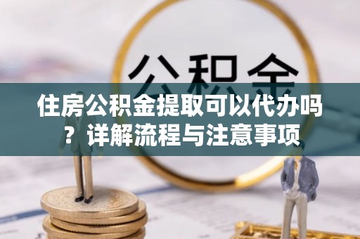 麻江住房公积金提取可以代办吗？详解流程与注意事项