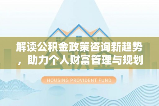 麻江解读公积金政策咨询新趋势，助力个人财富管理与规划