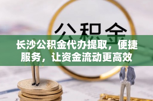 麻江长沙公积金代办提取，便捷服务，让资金流动更高效
